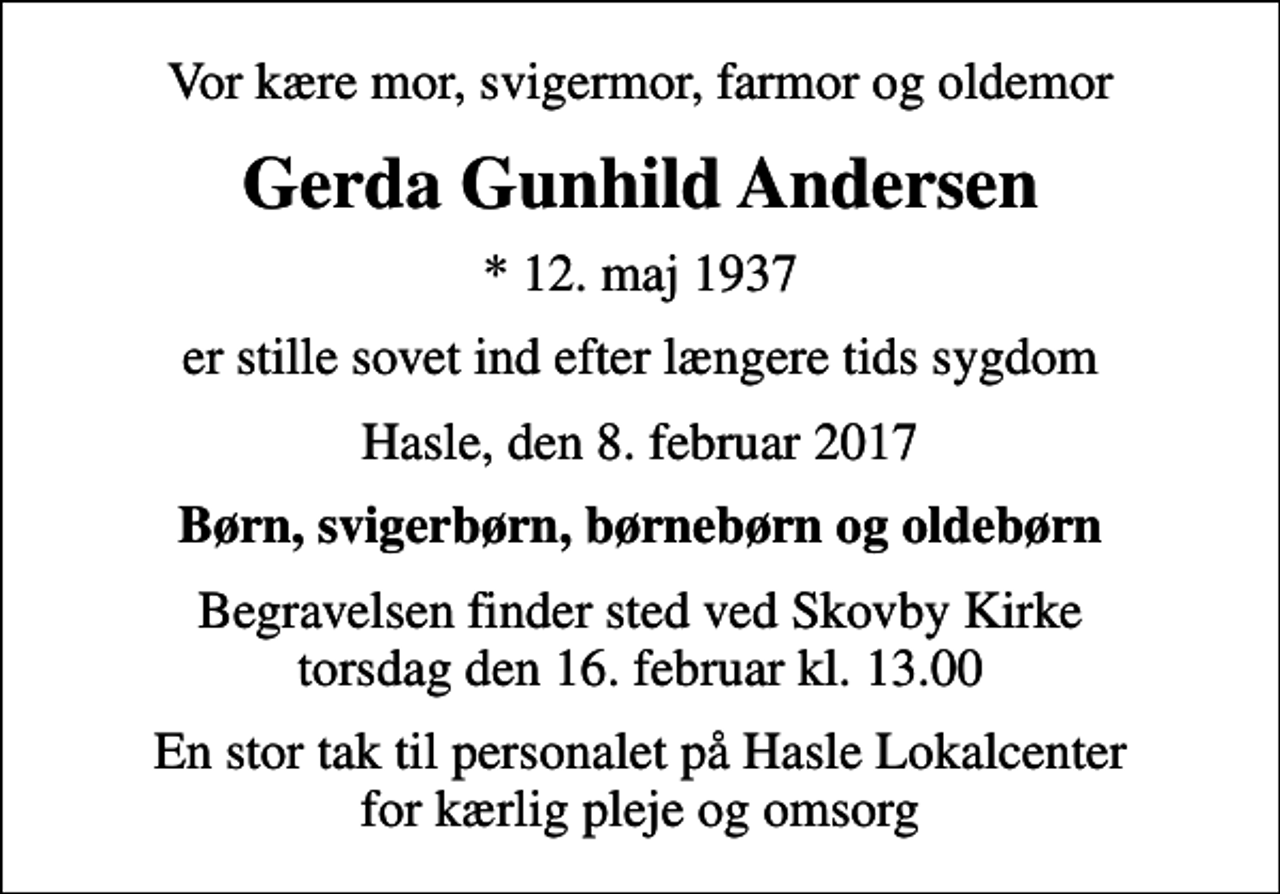<p>Vor kære mor, svigermor, farmor og oldemor<br />Gerda Gunhild Andersen<br />* 12. maj 1937<br />er stille sovet ind efter længere tids sygdom<br />Hasle, den 8. februar 2017<br />Børn, svigerbørn, børnebørn og oldebørn<br />Begravelsen finder sted ved Skovby Kirke torsdag den 16. februar kl. 13.00<br />En stor tak til personalet på Hasle Lokalcenter for kærlig pleje og omsorg</p>