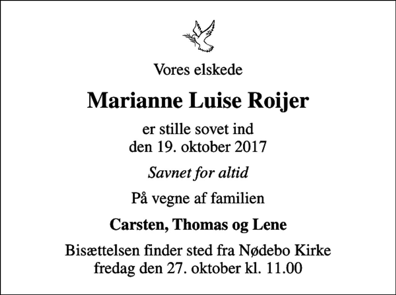 <p>Vores elskede<br />Marianne Luise Roijer<br />er stille sovet ind den 19. oktober 2017<br />Savnet for altid<br />På vegne af familien<br />Carsten, Thomas og Lene<br />Bisættelsen finder sted fra Nødebo Kirke fredag den 27. oktober kl. 11.00</p>