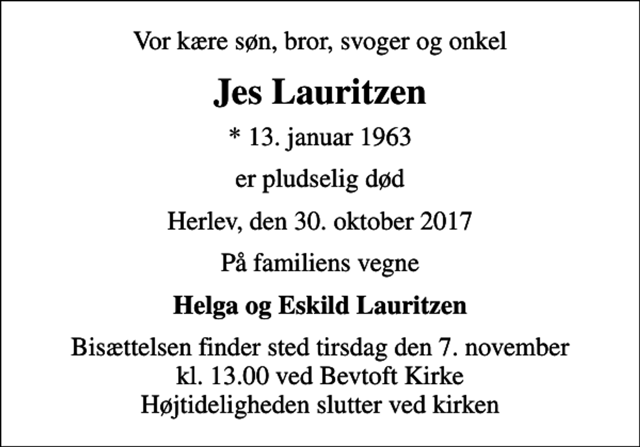 <p>Vor kære søn, bror, svoger og onkel<br />Jes Lauritzen<br />* 13. januar 1963<br />er pludselig død<br />Herlev, den 30. oktober 2017<br />På familiens vegne<br />Helga og Eskild Lauritzen<br />Bisættelsen finder sted tirsdag den 7. november kl. 13.00 ved Bevtoft Kirke Højtideligheden slutter ved kirken</p>