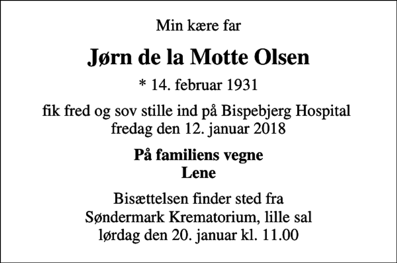 <p>Min kære far<br />Jørn de la Motte Olsen<br />* 14. februar 1931<br />fik fred og sov stille ind på Bispebjerg Hospital fredag den 12. januar 2018<br />På familiens vegne Lene<br />Bisættelsen finder sted fra Søndermark Krematorium, lille sal lørdag den 20. januar kl. 11.00</p>