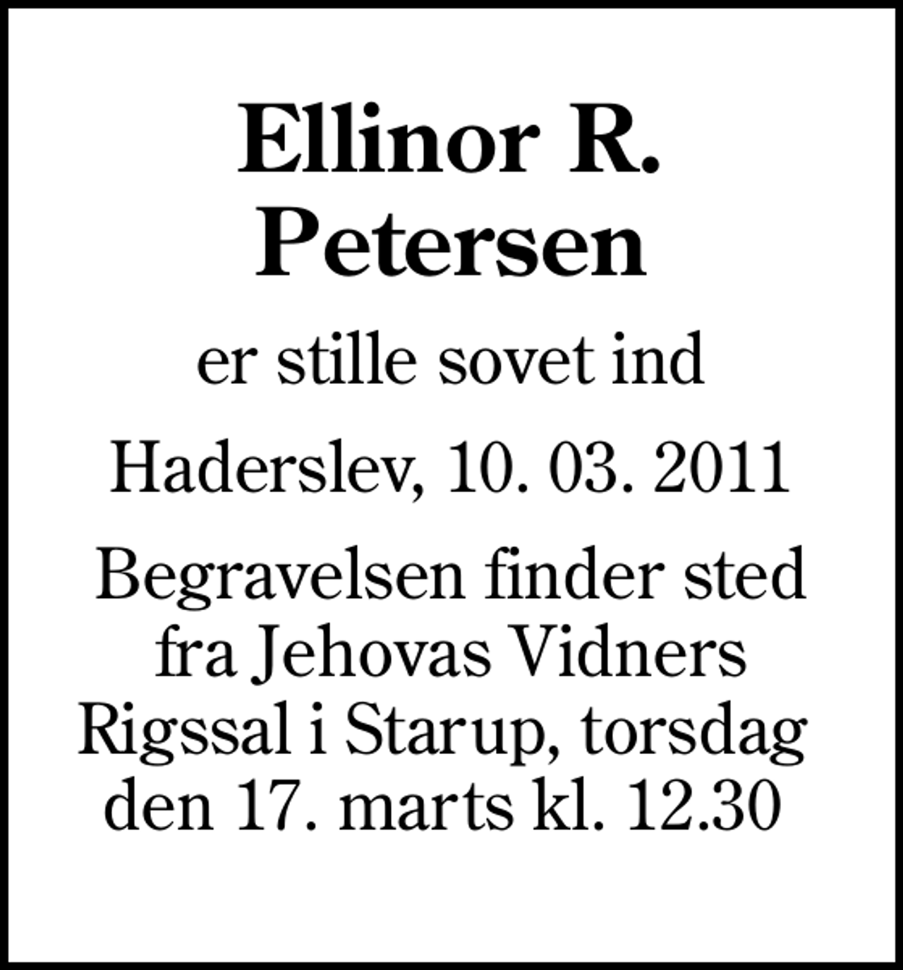 <p>Ellinor R. Petersen<br />er stille sovet ind<br />Haderslev, 10. 03. 2011<br />Begravelsen finder sted fra Jehovas Vidners Rigssal i Starup, torsdag den 17. marts kl. 12.30</p>