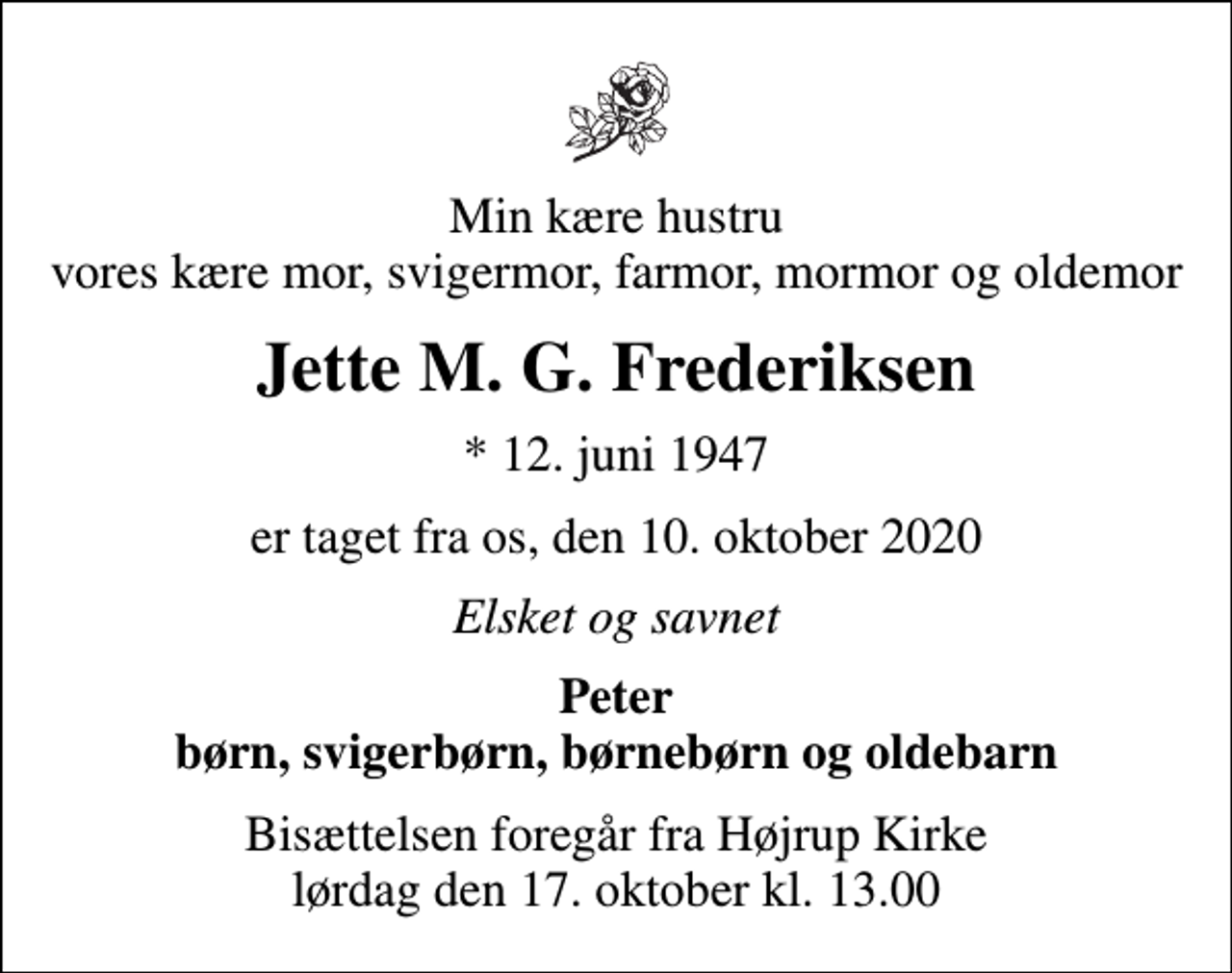 <p>Min kære hustru vores kære mor, svigermor, farmor, mormor og oldemor<br />Jette M. G. Frederiksen<br />* 12. juni 1947<br />er taget fra os, den 10. oktober 2020<br />Elsket og savnet<br />Peter børn, svigerbørn, børnebørn og oldebarn<br />Bisættelsen foregår fra Højrup Kirke lørdag den 17. oktober kl. 13.00</p>
