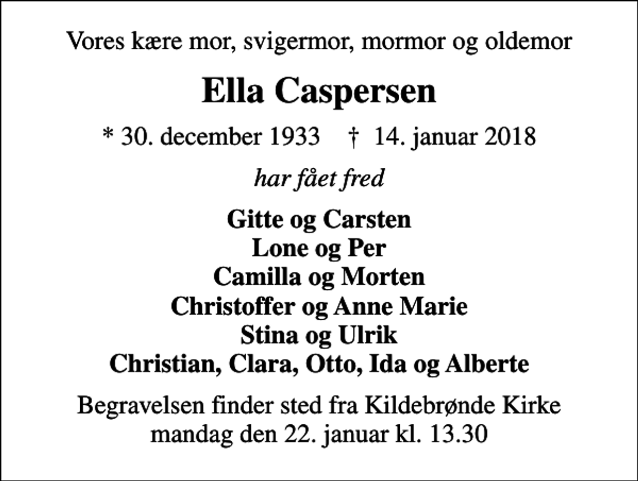 <p>Vores kære mor, svigermor, mormor og oldemor<br />Ella Caspersen<br />* 30. december 1933 ✝ 14. januar 2018<br />har fået fred<br />Gitte og Carsten Lone og Per Camilla og Morten Christoffer og Anne Marie Stina og Ulrik Christian, Clara, Otto, Ida og Alberte<br />Begravelsen finder sted fra Kildebrønde Kirke mandag den 22. januar kl. 13.30</p>