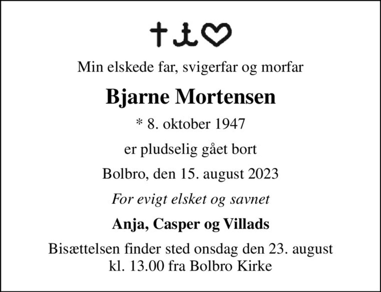 Min elskede far, svigerfar og morfar
Bjarne Mortensen
* 8. oktober 1947
er pludselig gået bort
Bolbro, den 15. august 2023
For evigt elsket og savnet
Anja, Casper og Villads
Bisættelsen finder sted onsdag den 23. august kl. 13.00 fra Bolbro Kirke
