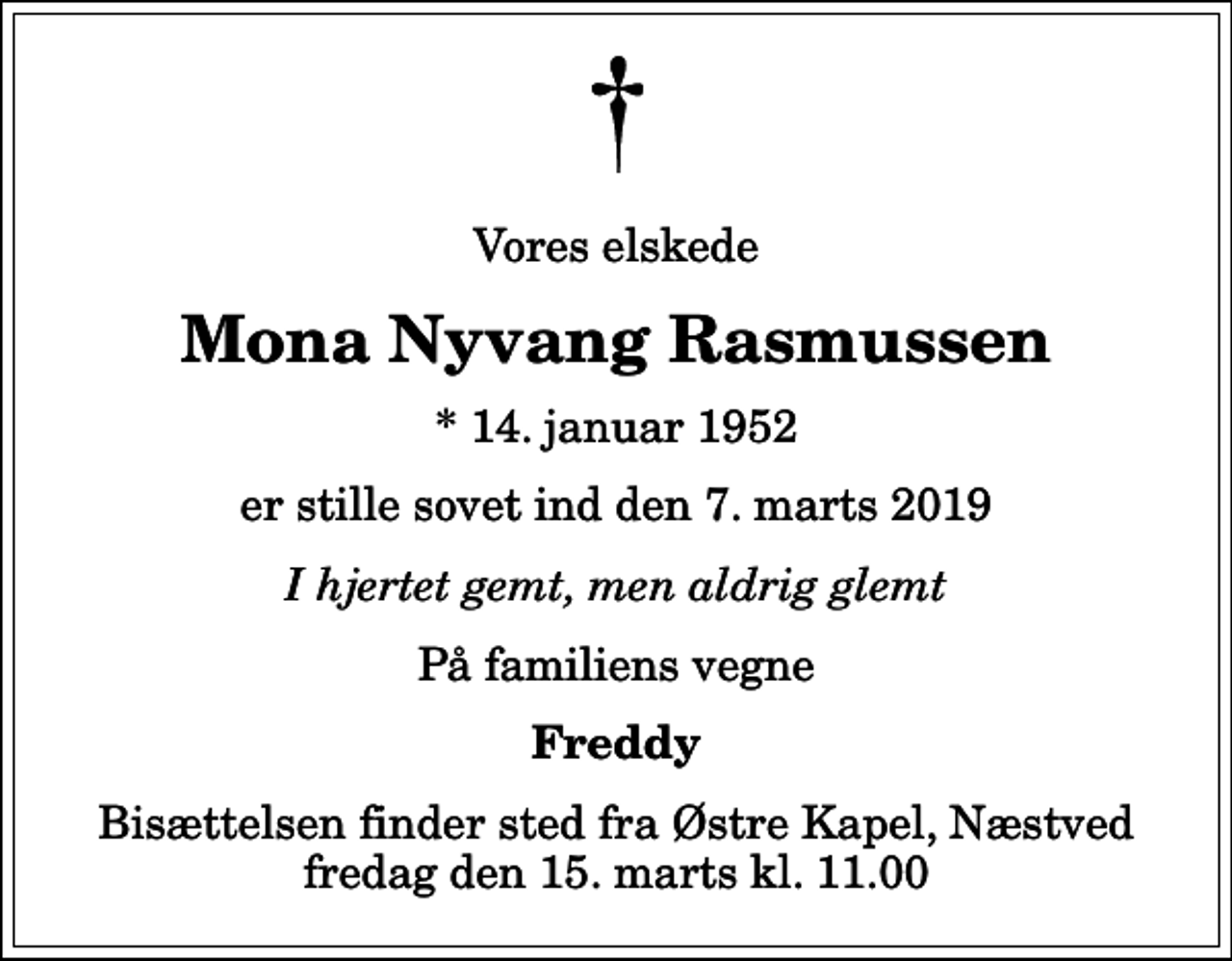 <p>Vores elskede<br />Mona Nyvang Rasmussen<br />* 14. januar 1952<br />er stille sovet ind den 7. marts 2019<br />I hjertet gemt, men aldrig glemt<br />På familiens vegne<br />Freddy<br />Bisættelsen finder sted fra Østre Kapel, Næstved fredag den 15. marts kl. 11.00</p>