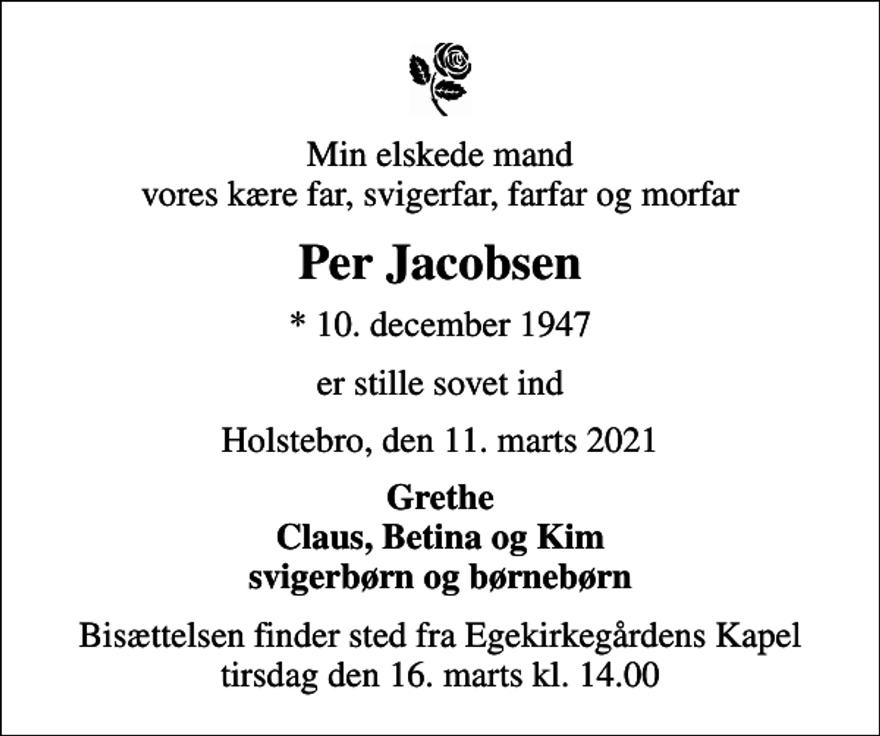 <p>Min elskede mand vores kære far, svigerfar, farfar og morfar<br />Per Jacobsen<br />* 10. december 1947<br />er stille sovet ind<br />Holstebro, den 11. marts 2021<br />Grethe Claus, Betina og Kim<br />Bisættelsen finder sted fra Egekirkegårdens Kapel tirsdag den 16. marts kl. 14.00</p>