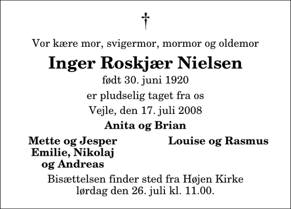 <p>Vor kære mor, svigermor, mormor og oldemor<br />Inger Roskjær Nielsen<br />født 30. juni 1920<br />er pludselig taget fra os<br />Vejle, den 17. juli 2008<br />Anita og Brian<br />Mette og Jesper<br />Louise og Rasmus<br />Emilie, Nikolaj<br />og Andreas<br />Bisættelsen finder sted fra Højen Kirke lørdag den 26. juli kl. 11.00</p>