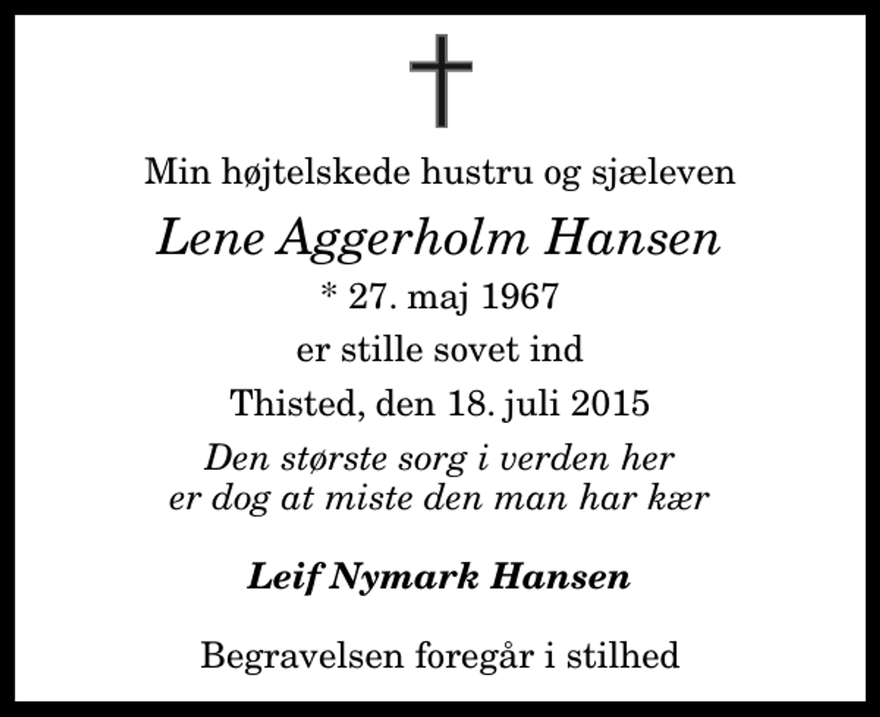 <p>Min højtelskede hustru og sjæleven<br />Lene Aggerholm Hansen<br />* 27. maj 1967<br />er stille sovet ind<br />Thisted, den 18. juli 2015<br />Den største sorg i verden her er dog at miste den man har kær<br />Leif Nymark Hansen<br />Begravelsen foregår i stilhed</p>