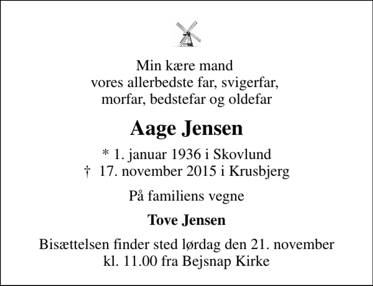 <p>Min kære mand vores allerbedste far, svigerfar, morfar, bedstefar og oldefar<br />Aage Jensen<br />* 1. januar 1936 i Skovlund<br />✝ 17. november 2015 i Krusbjerg<br />På familiens vegne<br />Tove Jensen<br />Bisættelsen finder sted lørdag den 21. november kl. 11.00 fra Bejsnap Kirke</p>