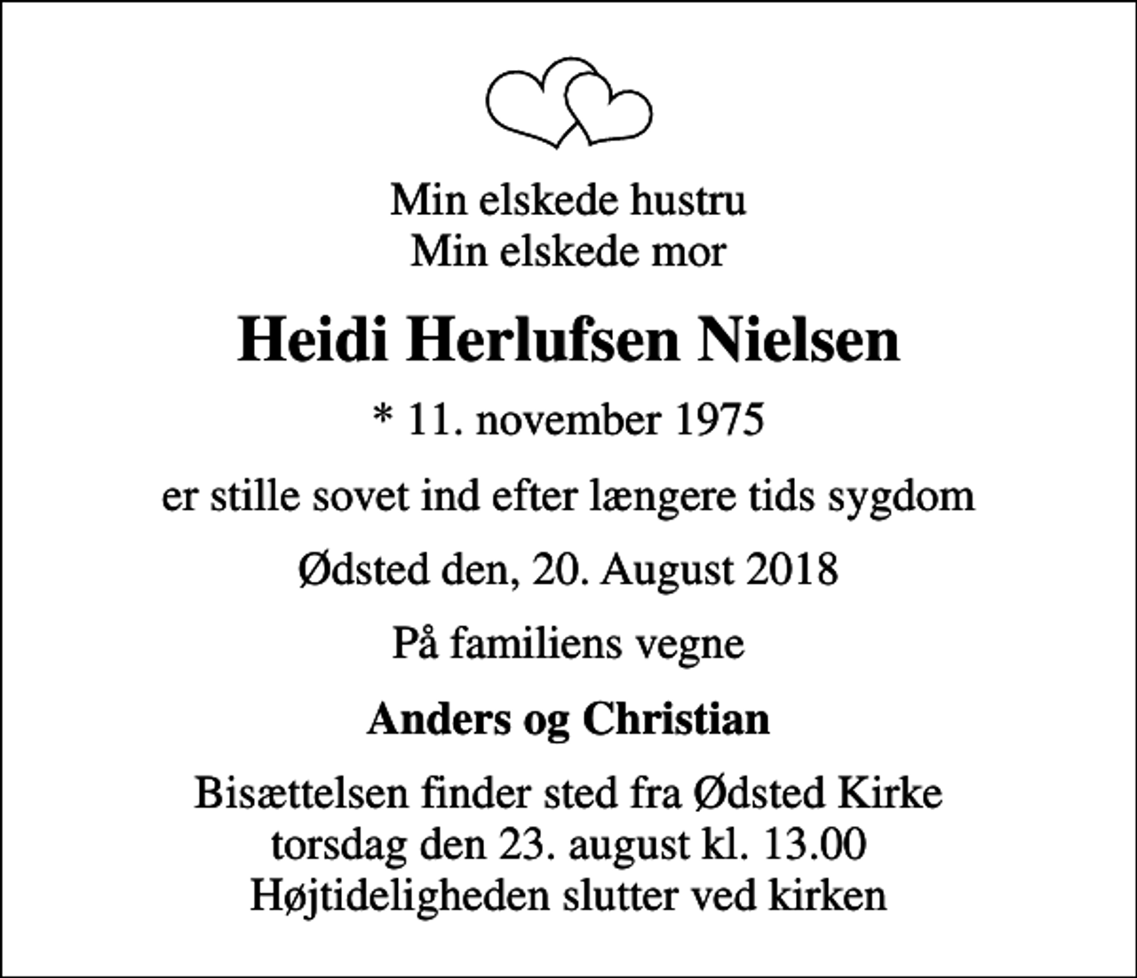 <p>Min elskede hustru Min elskede mor<br />Heidi Herlufsen Nielsen<br />* 11. november 1975<br />er stille sovet ind efter længere tids sygdom<br />Ødsted den, 20. August 2018<br />På familiens vegne<br />Anders og Christian<br />Bisættelsen finder sted fra Ødsted Kirke torsdag den 23. august kl. 13.00 Højtideligheden slutter ved kirken</p>