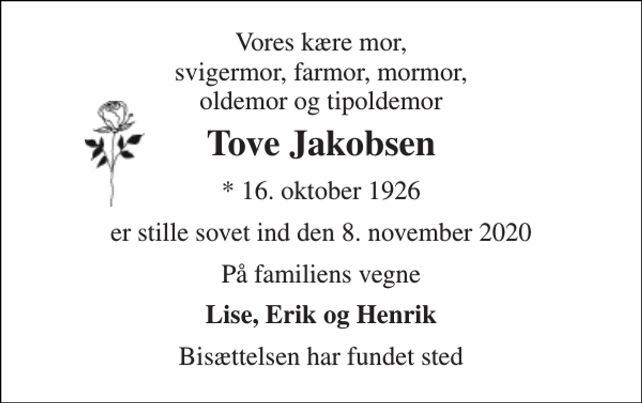 <p>Vores kære mor, svigermor, farmor, mormor, oldemor og tipoldemor<br />Tove Jakobsen<br />*​ 16. oktober 1926<br />er stille sovet ind den 8. november 2020<br />På familiens vegne<br />Lise, Erik og Henrik<br />Bisættelsen har fundet sted</p>