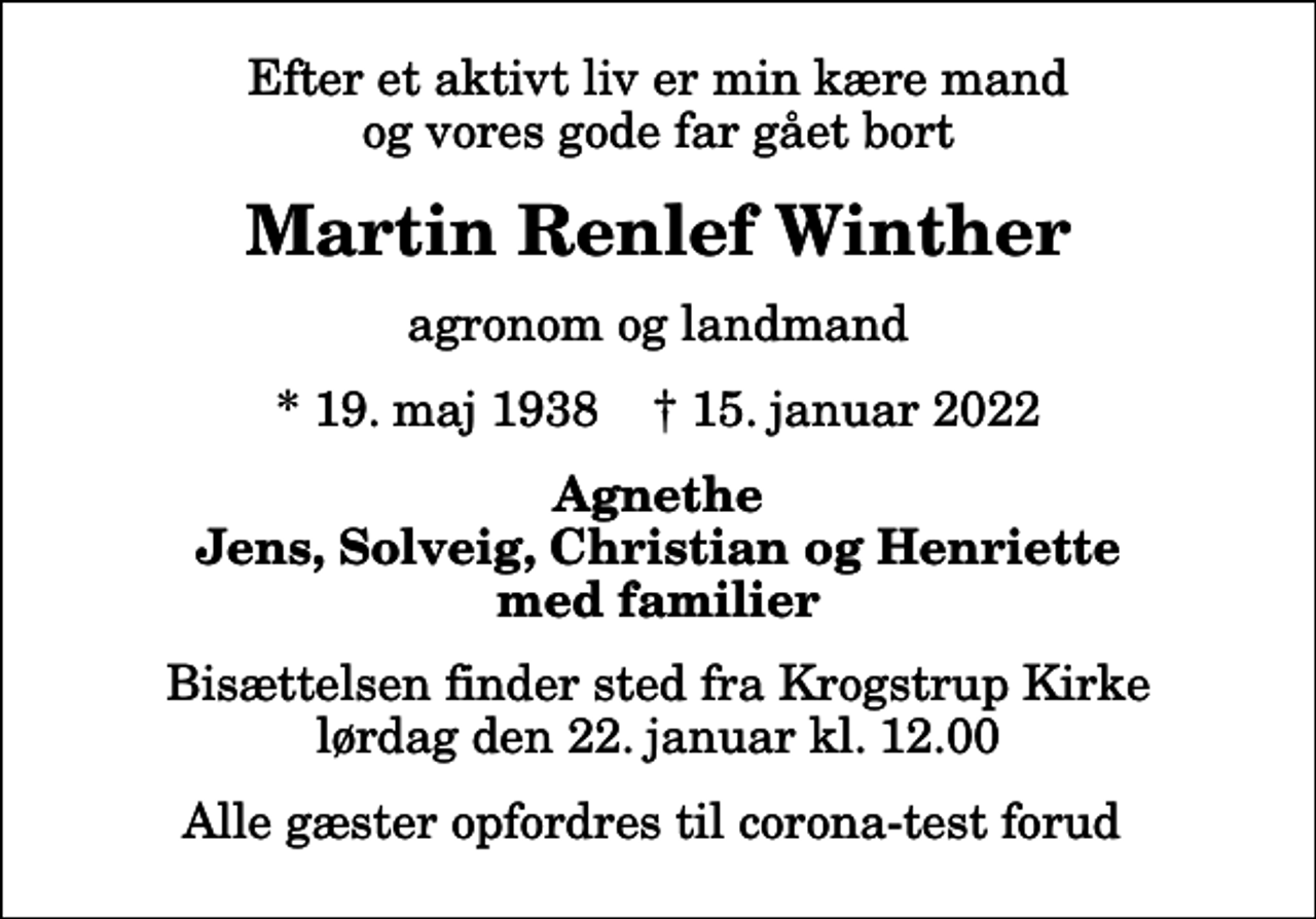 <p>Efter et aktivt liv er min kære mand og vores gode far gået bort<br />Martin Renlef Winther<br />agronom og landmand<br />* 19. maj 1938 ✝ 15. januar 2022<br />Agnethe Jens, Solveig, Christian og Henriette med familier<br />Bisættelsen finder sted fra Krogstrup Kirke lørdag den 22. januar kl. 12.00<br />Alle gæster opfordres til corona-test forud</p>