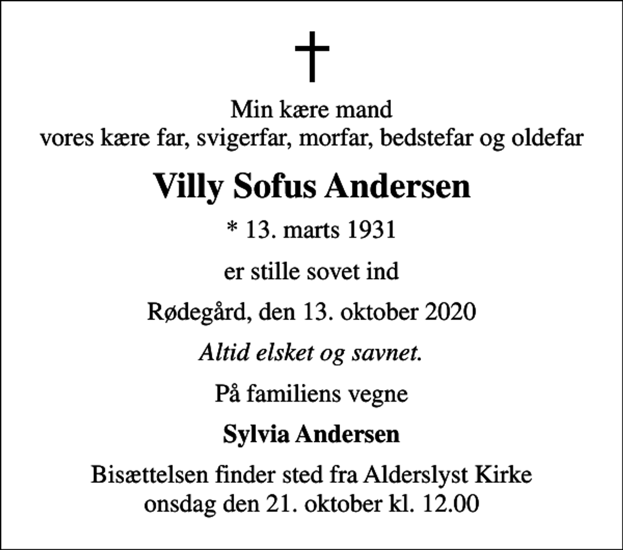 <p>Min kære mand vores kære far, svigerfar, morfar, bedstefar og oldefar<br />Villy Sofus Andersen<br />* 13. marts 1931<br />er stille sovet ind<br />Rødegård, den 13. oktober 2020<br />Altid elsket og savnet.<br />På familiens vegne<br />Sylvia Andersen<br />Bisættelsen finder sted fra Alderslyst Kirke onsdag den 21. oktober kl. 12.00</p>