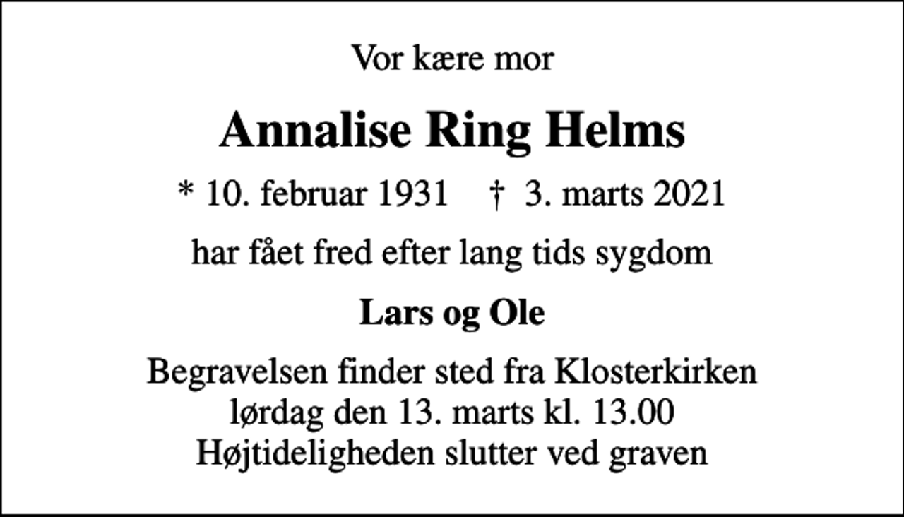 <p>Vor kære mor<br />Annalise Ring Helms<br />* 10. februar 1931 ✝ 3. marts 2021<br />har fået fred efter lang tids sygdom<br />Lars og Ole<br />Begravelsen finder sted fra Klosterkirken lørdag den 13. marts kl. 13.00 Højtideligheden slutter ved graven</p>