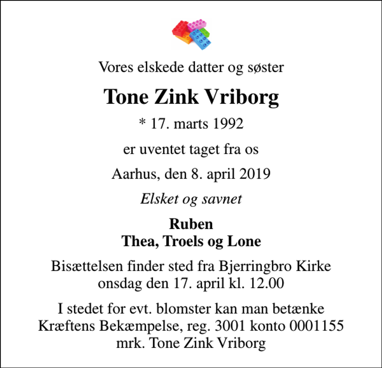 <p>Vores elskede datter og søster<br />Tone Zink Vriborg<br />* 17. marts 1992<br />er uventet taget fra os<br />Aarhus, den 8. april 2019<br />Elsket og savnet<br />Ruben Thea, Troels og Lone<br />Bisættelsen finder sted fra Bjerringbro Kirke onsdag den 17. april kl. 12.00<br />I stedet for evt. blomster kan man betænke<br />Kræftens Bekæmpelse reg.3001konto0001155mrk. Tone Zink<br />Vriborg</p>