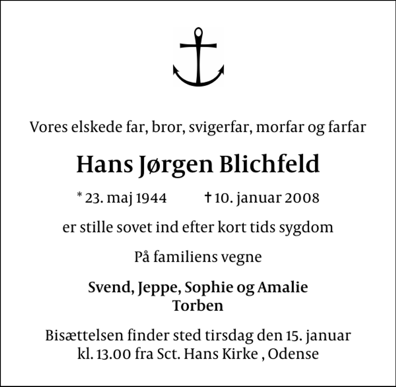 <p>Vores elskede far, bror, svigerfar, morfar og farfar<br />Hans Jørgen Blichfeld<br />* 23. maj 1944 ✝ 10. januar 2008<br />er stille sovet ind efter kort tids sygdom<br />På familiens vegne<br />Svend, Jeppe, Sophie og Amalie Torben<br />Bisættelsen finder sted tirsdag den 15. januar kl. 13.00 fra Sct. Hans Kirke , Odense</p>