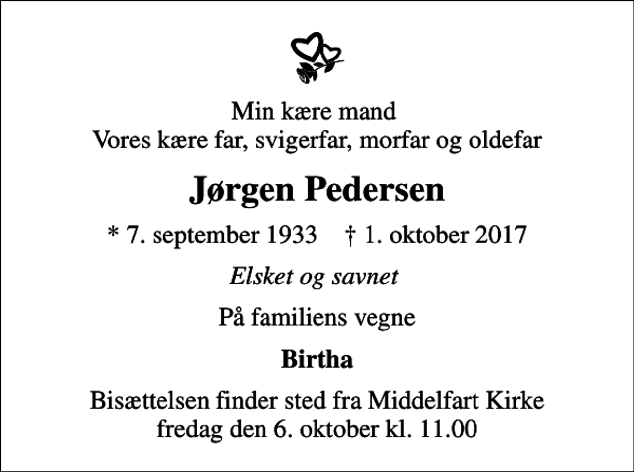 <p>Min kære mand Vores kære far, svigerfar, morfar og oldefar<br />Jørgen Pedersen<br />* 7. september 1933 ✝ 1. oktober 2017<br />Elsket og savnet<br />På familiens vegne<br />Birtha<br />Bisættelsen finder sted fra Middelfart Kirke fredag den 6. oktober kl. 11.00</p>
