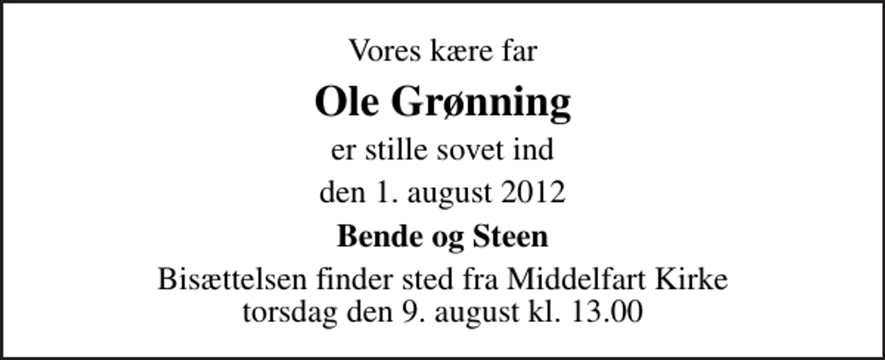 <p>Vores kære far<br />Ole Grønning<br />er stille sovet ind<br />den 1. august 2012<br />Bende og Steen<br />Bisættelsen finder sted fra Middelfart Kirke torsdag den 9. august kl. 13.00</p>