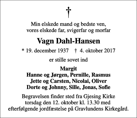 <p>Min elskede mand og bedste ven, vores elskede far, svigerfar og morfar<br />Vagn Dahl-Hansen<br />* 19. december 1937 ✝ 4. oktober 2017<br />er stille sovet ind<br />Margit Hanne og Jørgen, Pernille, Rasmus Jette og Carsten, Nicolai, Oliver Dorte og Johnny, Sille, Jonas, Sofie<br />Begravelsen finder sted fra Gjesing Kirke torsdag den 12. oktober kl. 13.30 med efterfølgende jordfæstelse på Gravlundens Kirkegård.</p>