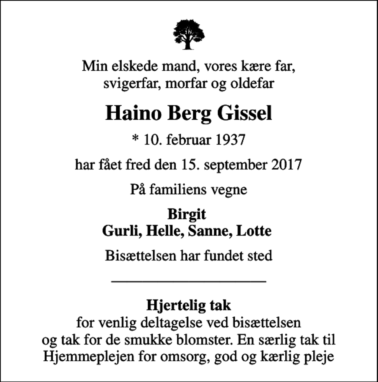 <p>Min elskede mand, vores kære far, svigerfar, morfar og oldefar<br />Haino Berg Gissel<br />* 10. februar 1937<br />har fået fred den 15. september 2017<br />På familiens vegne<br />Birgit Gurli, Helle, Sanne, Lotte<br />Bisættelsen har fundet sted<br /><em>Hjertelig tak</em> for venlig deltagelse ved bisættelsen og tak for de smukke blomster. En særlig tak til Hjemmeplejen for omsorg, god og kærlig pleje</p>