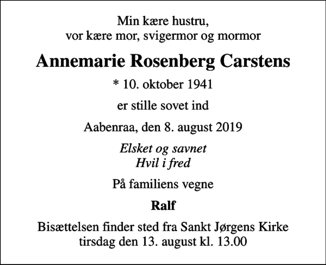 <p>Min kære hustru, vor kære mor, svigermor og mormor<br />Annemarie Rosenberg Carstens<br />* 10. oktober 1941<br />er stille sovet ind<br />Aabenraa, den 8. august 2019<br />Elsket og savnet Hvil i fred<br />På familiens vegne<br />Ralf<br />Bisættelsen finder sted fra Sankt Jørgens Kirke tirsdag den 13. august kl. 13.00</p>