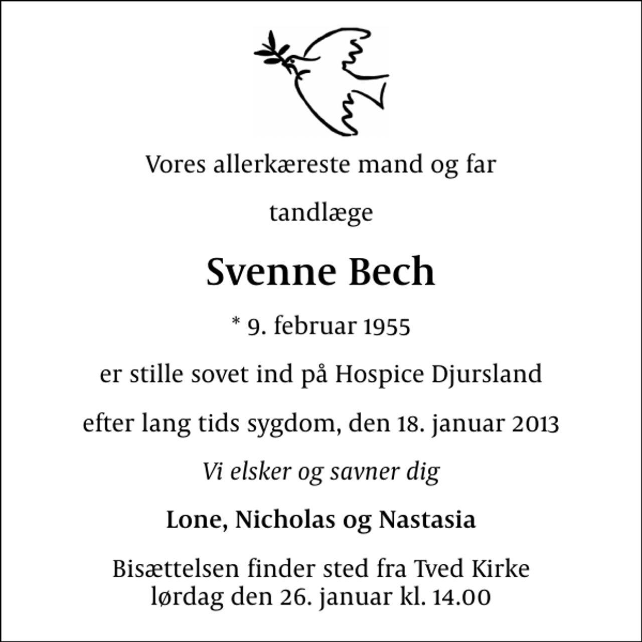 <p>Vores allerkæreste mand og far<br />tandlæge<br />Svenne Bech<br />* 9. februar 1955<br />er stille sovet ind på Hospice Djursland<br />efter lang tids sygdom, den 18. januar 2013<br />Vi elsker og savner dig<br />Lone, Nicholas og Nastasia<br />Bisættelsen finder sted fra Tved Kirke lørdag den 26. januar kl. 14.00</p>