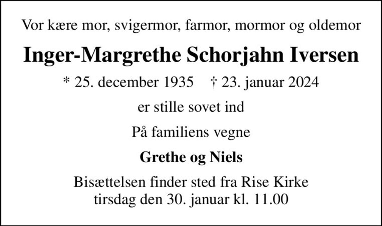 Vor kære mor, svigermor, farmor, mormor og oldemor
Inger-Margrethe Schorjahn Iversen
* 25. december 1935    ✝ 23. januar 2024
er stille sovet ind
På familiens vegne
Grethe og Niels
Bisættelsen finder sted fra Rise Kirke  tirsdag den 30. januar kl. 11.00