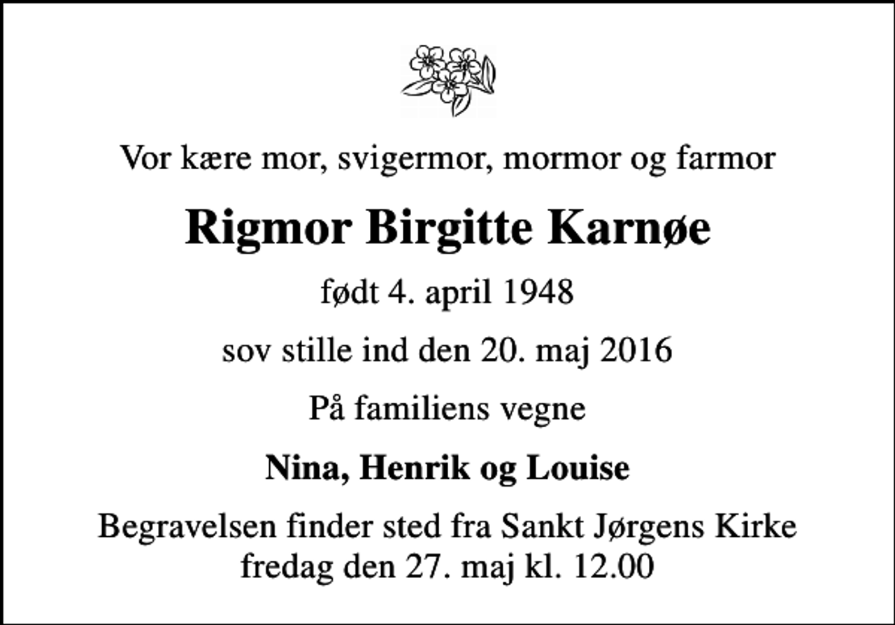 <p>Vor kære mor, svigermor, mormor og farmor<br />Rigmor Birgitte Karnøe<br />født 4. april 1948<br />sov stille ind den 20. maj 2016<br />På familiens vegne<br />Nina, Henrik og Louise<br />Begravelsen finder sted fra Sankt Jørgens Kirke fredag den 27. maj kl. 12.00</p>