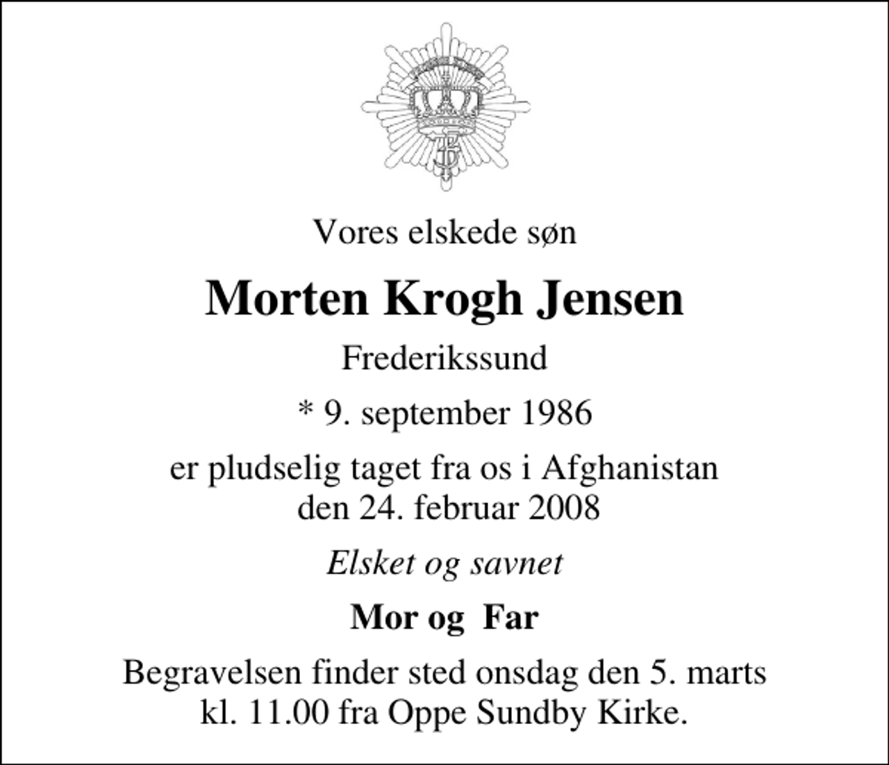 <p>Vores elskede søn<br />Morten Krogh Jensen<br />Frederikssund<br />* 9. september 1986<br />er pludselig taget fra os i Afghanistan den 24. februar 2008<br />Elsket og savnet<br />Mor og Far<br />Begravelsen finder sted onsdag den 5. marts kl. 11.00 fra Oppe Sundby Kirke</p>