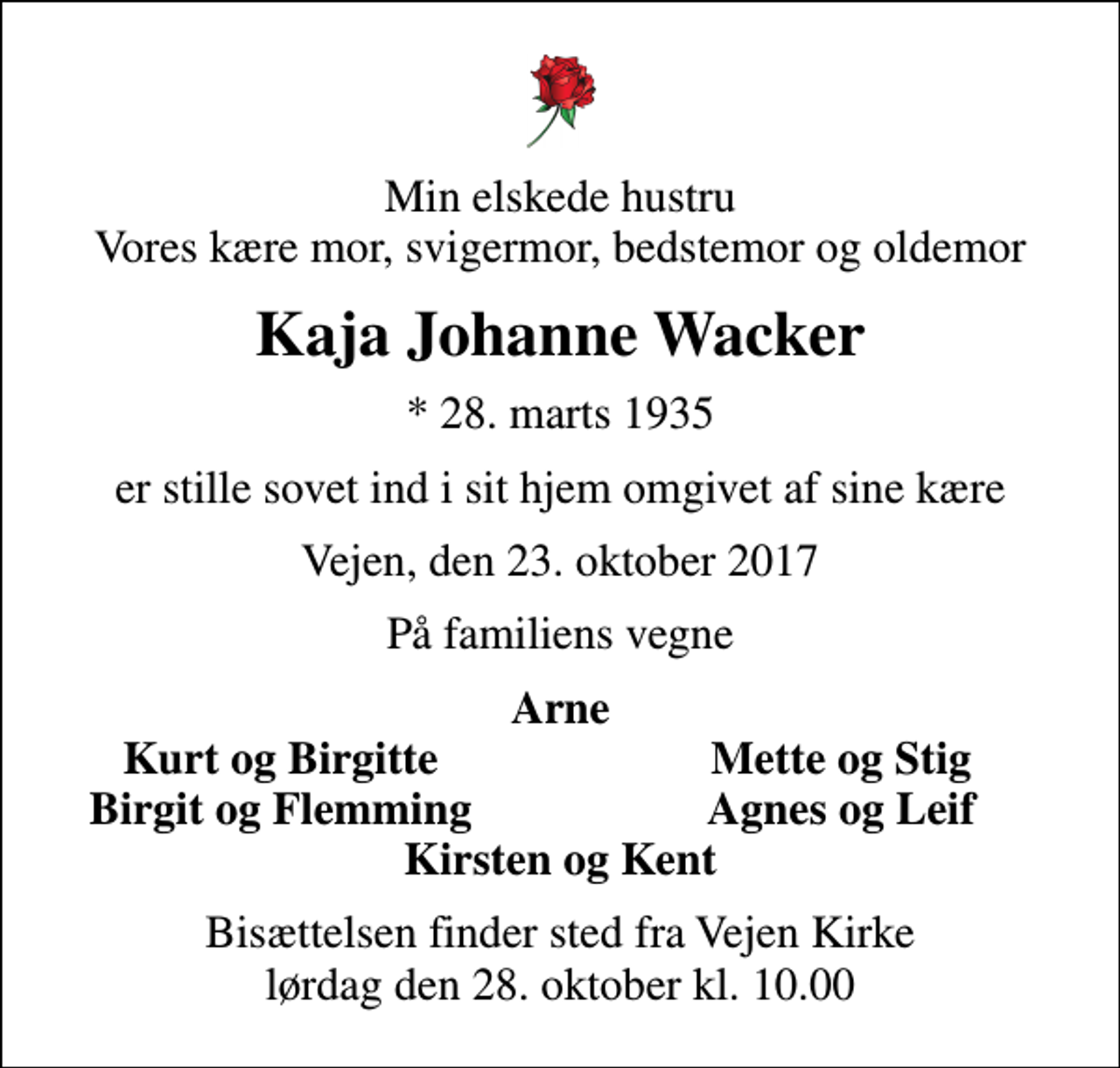 <p>Min elskede hustru Vores kære mor, svigermor, bedstemor og oldemor<br />Kaja Johanne Wacker<br />* 28. marts 1935<br />er stille sovet ind i sit hjem omgivet af sine kære<br />Vejen, den 23. oktober 2017<br />På familiens vegne<br />Arne<br />Kurt og Birgitte<br />Mette og Stig<br />Birgit og Flemming<br />Agnes og Leif<br />Bisættelsen finder sted fra Vejen Kirke lørdag den 28. oktober kl. 10.00</p>
