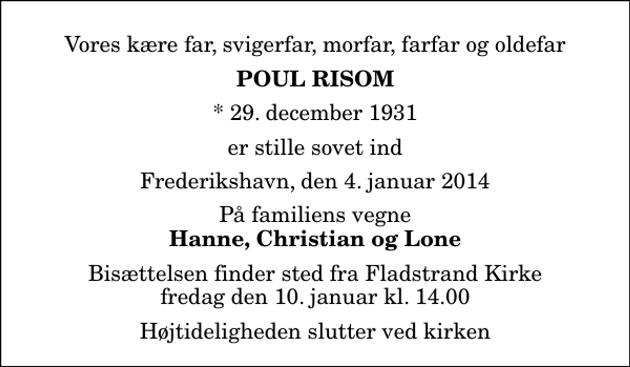 <p>Vores kære far, svigerfar, morfar, farfar og oldefar<br />Poul Risom<br />* 29. december 1931<br />er stille sovet ind<br />Frederikshavn, den 4. januar 2014<br />På familiens vegne<br />Hanne, Christian og Lone<br />Bisættelsen finder sted fra Fladstrand Kirke fredag den 10. januar kl. 14.00 Højtideligheden slutter ved kirken</p>