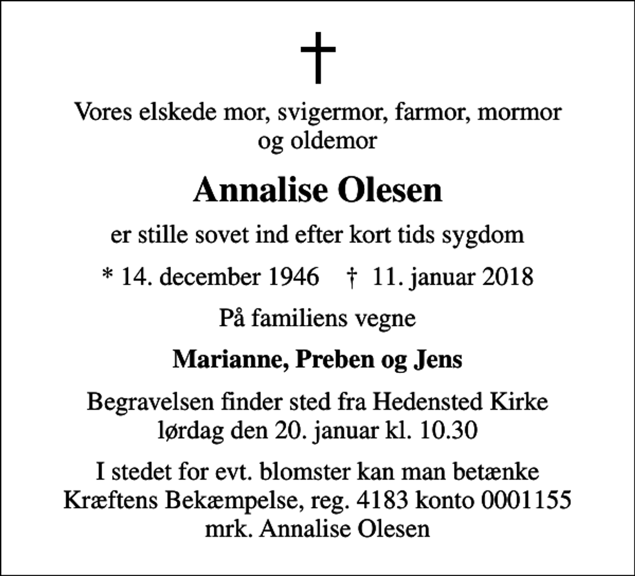 <p>Vores elskede mor, svigermor, farmor, mormor og oldemor<br />Annalise Olesen<br />er stille sovet ind efter kort tids sygdom<br />* 14. december 1946 ✝ 11. januar 2018<br />På familiens vegne<br />Marianne, Preben og Jens<br />Begravelsen finder sted fra Hedensted Kirke lørdag den 20. januar kl. 10.30<br />I stedet for evt. blomster kan man betænke<br />Kræftens Bekæmpelse reg.4183konto0001155mrk. Annalise<br />Olesen</p>