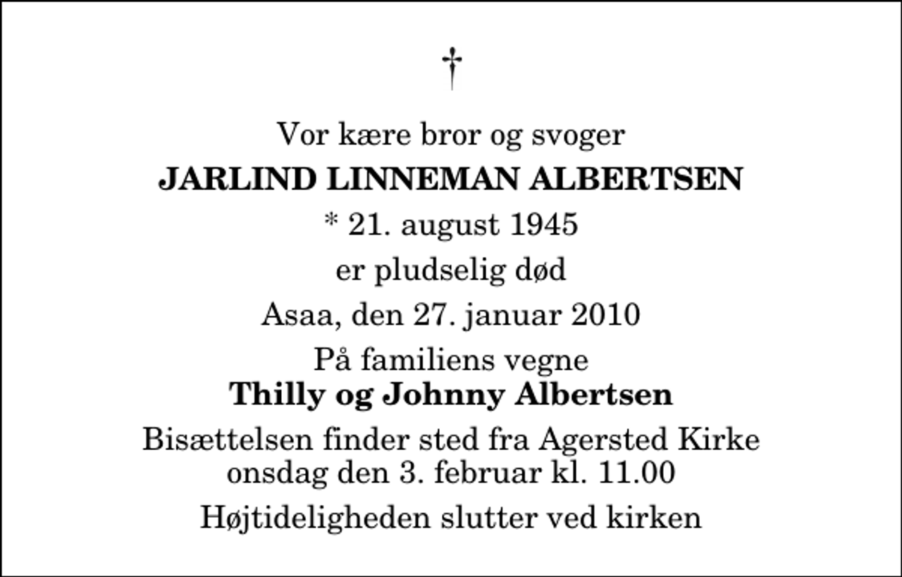 <p>Vor kære bror og svoger<br />Jarlind Linneman Albertsen<br />* 21. august 1945<br />er pludselig død<br />Asaa, den 27. januar 2010<br />På familiens vegne<br />Thilly og Johnny Albertsen<br />Bisættelsen finder sted fra Agersted Kirke onsdag den 3. februar kl. 11.00 Højtideligheden slutter ved kirken</p>
