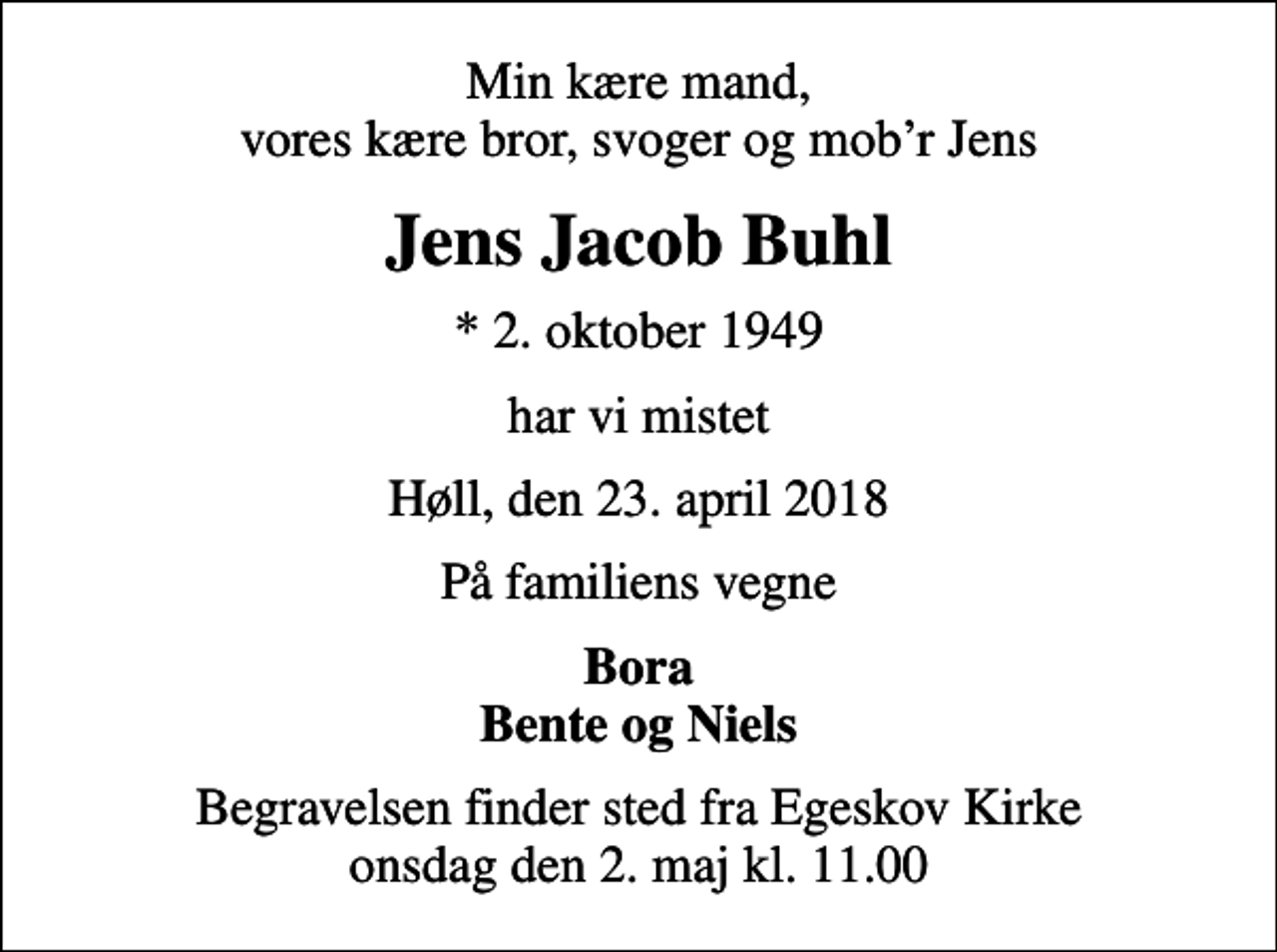 <p>Min kære mand, vores kære bror, svoger og mobr Jens<br />Jens Jacob Buhl<br />* 2. oktober 1949<br />har vi mistet<br />Høll, den 23. april 2018<br />På familiens vegne<br />Bora Bente og Niels<br />Begravelsen finder sted fra Egeskov Kirke onsdag den 2. maj kl. 11.00</p>