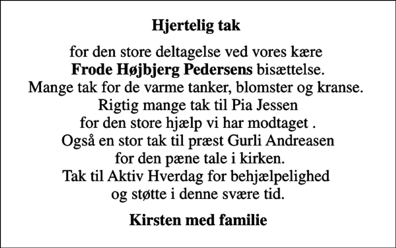 <p>Hjertelig tak<br />for den store deltagelse ved vores kære <em>Frode Højbjerg Pedersens</em> bisættelse. Mange tak for de varme tanker, blomster og kranse. Rigtig mange tak til Pia Jessen for den store hjælp vi har modtaget . Også en stor tak til præst Gurli Andreasen for den pæne tale i kirken. Tak til Aktiv Hverdag for behjælpelighed og støtte i denne svære tid.<br />Kirsten med familie</p>