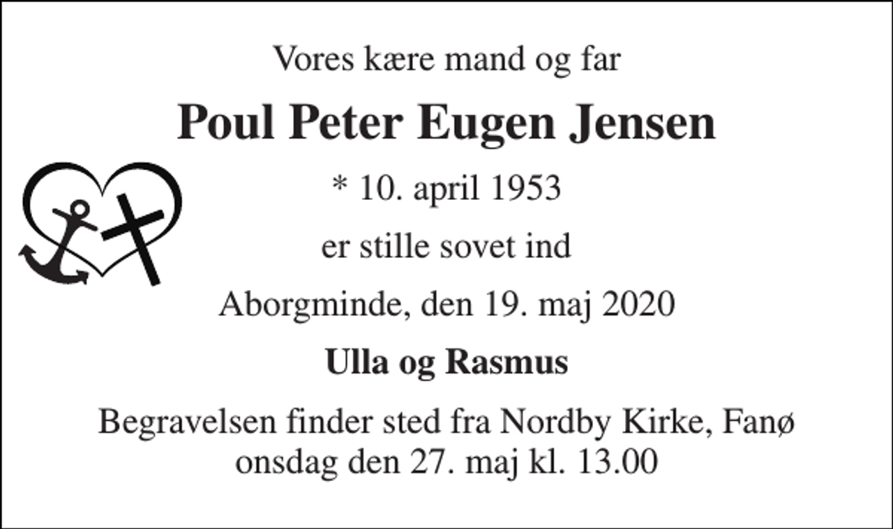 <p>Vores kære mand og far<br />Poul Peter Eugen Jensen<br />*​ 10. april 1953<br />er stille sovet ind<br />Aborgminde, den 19. maj 2020<br />Ulla og Rasmus<br />Begravelsen​ finder sted fra Nordby Kirke​, Fanø onsdag den 27. maj​ kl. 13.00</p>