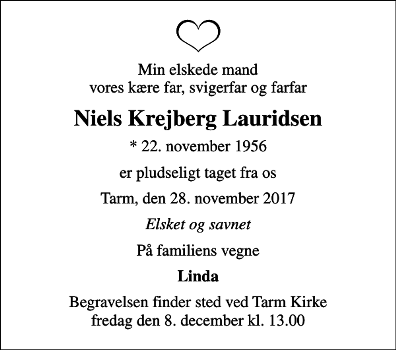 <p>Min elskede mand vores kære far, svigerfar og farfar<br />Niels Krejberg Lauridsen<br />* 22. november 1956<br />er pludseligt taget fra os<br />Tarm, den 28. november 2017<br />Elsket og savnet<br />På familiens vegne<br />Linda<br />Begravelsen finder sted ved Tarm Kirke fredag den 8. december kl. 13.00</p>