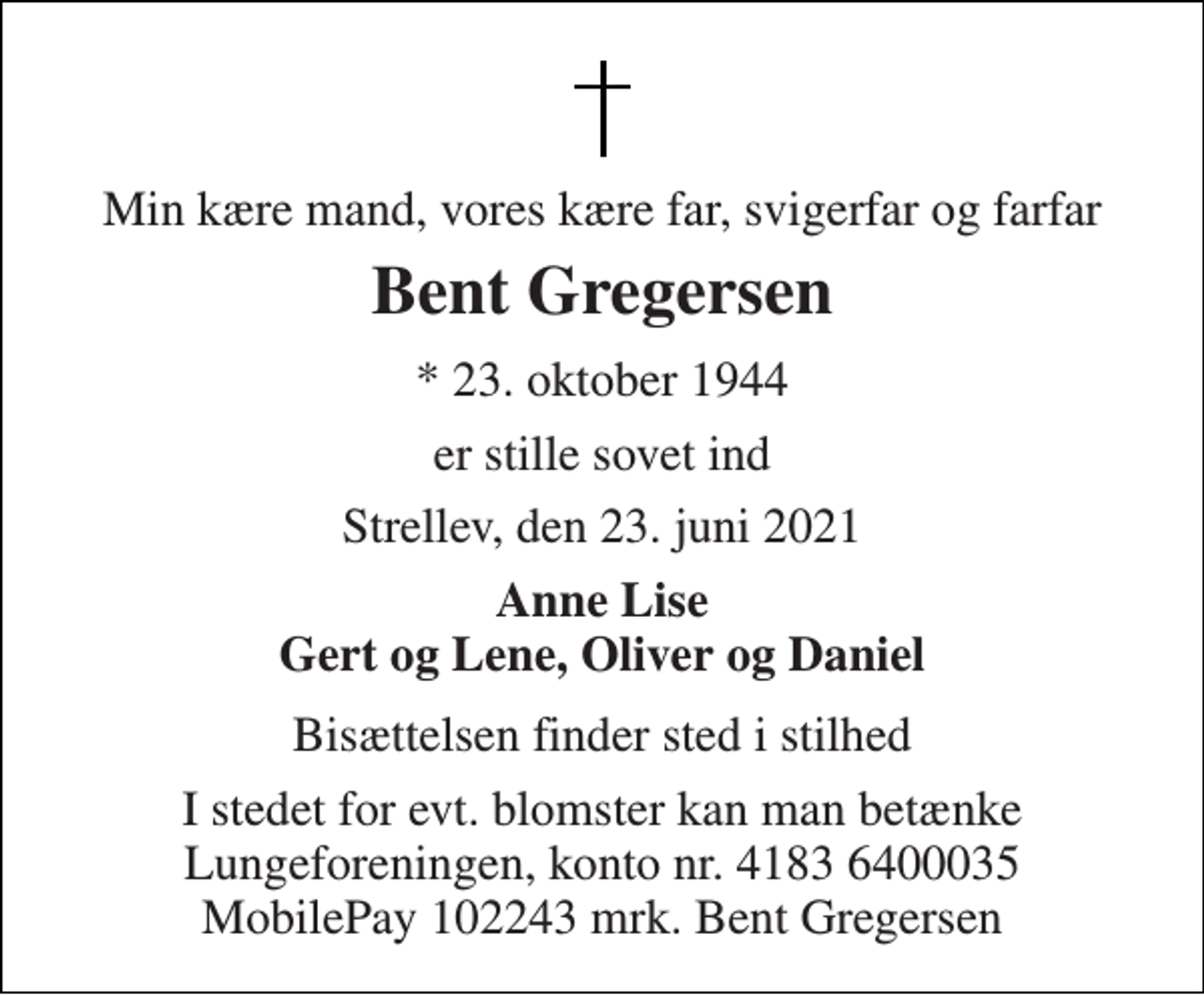 <p>Min kære mand, vores kære far, svigerfar og farfar<br />Bent Gregersen<br />*​ 23. oktober 1944<br />er stille sovet ind<br />Strellev, den 23. juni 2021<br />Anne Lise Gert og Lene, Oliver og Daniel<br />Bisættelsen finder sted i stilhed<br />I stedet for evt. blomster kan man betænke Lungeforeningen, konto nr. 4183 6400035 MobilePay 102243 mrk. Bent Gregersen</p>