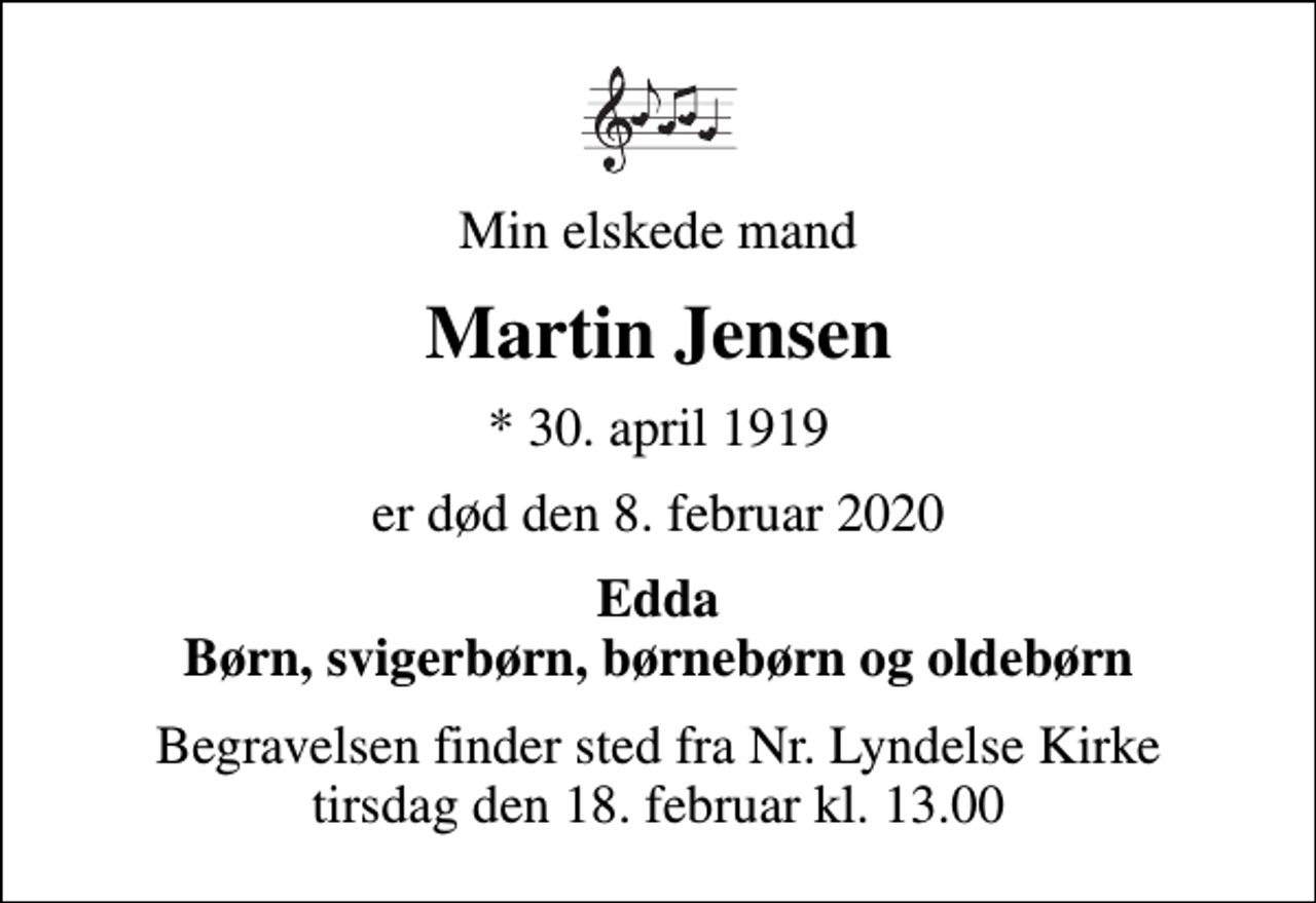 <p>Min elskede mand<br />Martin Jensen<br />* 30. april 1919<br />er død den 8. februar 2020<br />Edda Børn, svigerbørn, børnebørn og oldebørn<br />Begravelsen finder sted fra Nr. Lyndelse Kirke tirsdag den 18. februar kl. 13.00</p>