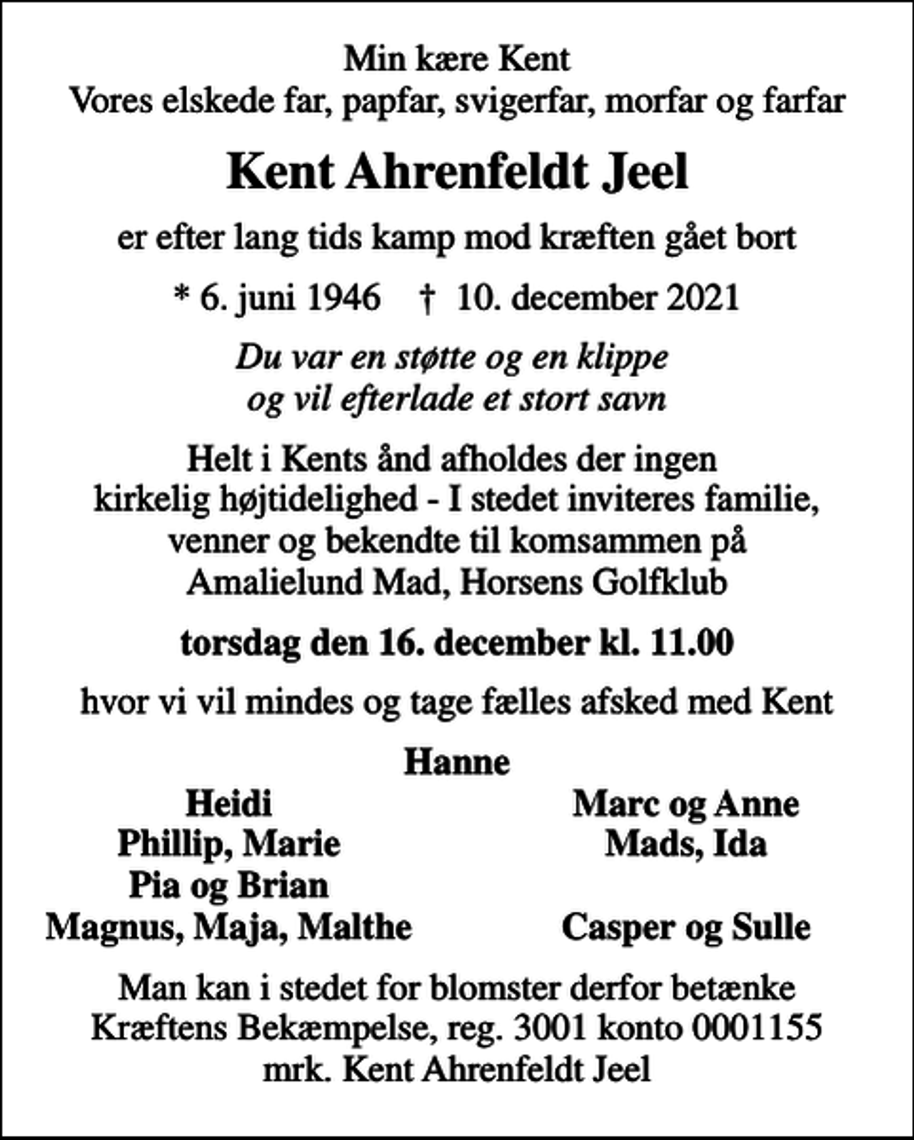 <p>Min kære Kent Vores elskede far, papfar, svigerfar, morfar og farfar<br />Kent Ahrenfeldt Jeel<br />er efter lang tids kamp mod kræften gået bort<br />* 6. juni 1946 ✝ 10. december 2021<br />Du var en støtte og en klippe og vil efterlade et stort savn<br />Helt i Kents ånd afholdes der ingen kirkelig højtidelighed - I stedet inviteres familie, venner og bekendte til komsammen på Amalielund Mad, Horsens Golfklub<br />torsdag den 16. december kl. 11.00<br />hvor vi vil mindes og tage fælles afsked med Kent<br />Hanne<br />Heidi<br />Marc og Anne<br />Phillip, Marie<br />Mads, Ida<br />Pia og Brian<br />Magnus, Maja, Malthe<br />Casper og Sulle<br />I stedet for evt. blomster kan man betænke<br />Kræftens Bekæmpelse reg.3001konto0001155mrk. Kent<br />Ahrenfeldt Jeel<br />Man kan i stedet for blomster derfor betænke Kræftens Bekæmpelse, reg. 3001 konto 0001155 mrk. Kent Ahrenfeldt Jeel</p>