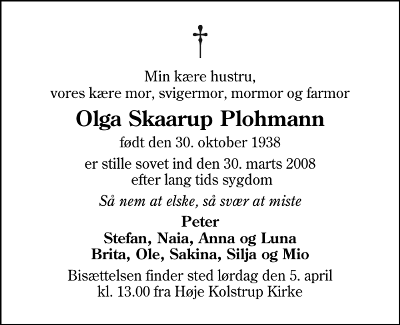 <p>Min kære hustru, vores kære mor, svigermor, mormor og farmor<br />Olga Skaarup Plohmann<br />født den 30. oktober 1938<br />er stille sovet ind den 30. marts 2008 efter lang tids sygdom<br />Så nem at elske, så svær at miste<br />Peter Stefan, Naia, Anna og Luna Brita, Ole, Sakina, Silja og Mio<br />Bisættelsen finder sted lørdag den 5. april kl. 13.00 fra Høje Kolstrup Kirke</p>