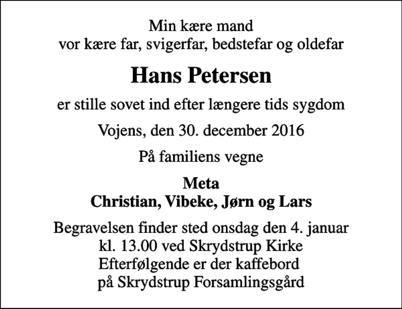<p>Min kære mand vor kære far, svigerfar, bedstefar og oldefar<br />Hans Petersen<br />er stille sovet ind efter længere tids sygdom<br />Vojens, den 30. december 2016<br />På familiens vegne<br />Meta Christian, Vibeke, Jørn og Lars<br />Begravelsen finder sted onsdag den 4. januar kl. 13.00 ved Skrydstrup Kirke Efterfølgende er der kaffebord på Skrydstrup Forsamlingsgård</p>
