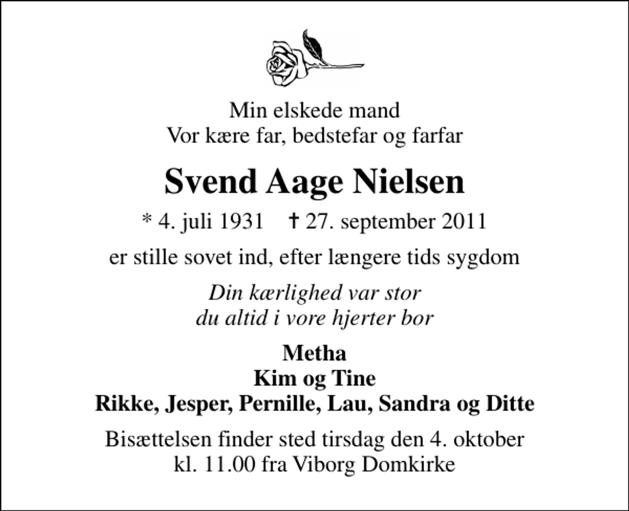 <p>Min elskede mand Vor kære far, bedstefar og farfar<br />Svend Aage Nielsen<br />* 4. juli 1931 ✝ 27. september 2011<br />er stille sovet ind, efter længere tids sygdom<br />Din kærlighed var stor du altid i vore hjerter bor<br />Metha Kim og Tine Rikke, Jesper, Pernille, Lau, Sandra og Ditte<br />Bisættelsen finder sted tirsdag den 4. oktober kl. 11.00 fra Viborg Domkirke</p>