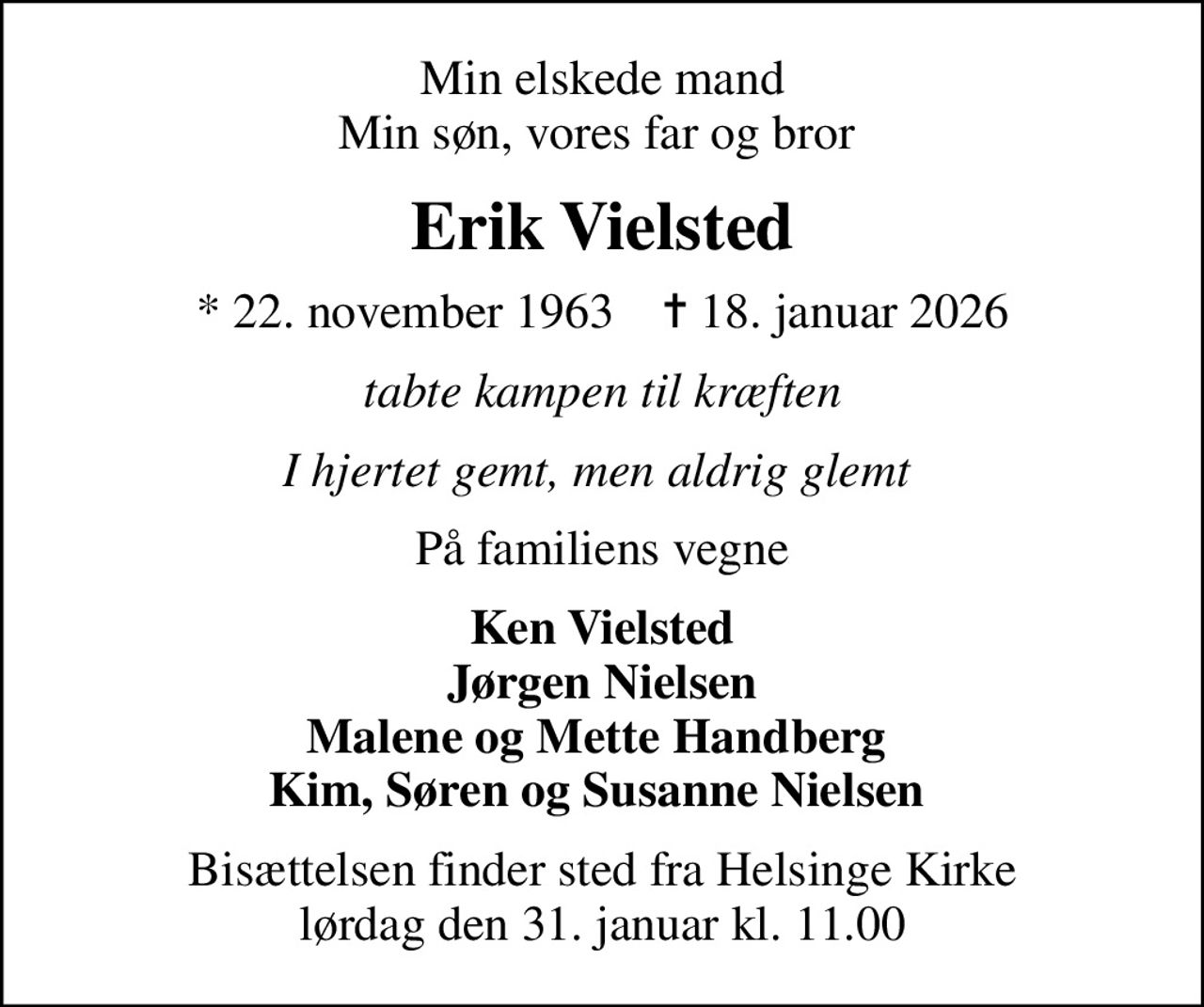 Min elskede mand Min søn, vores far og bror 
Erik Vielsted
* 22. november 1963    ✝ 18. januar 2026
tabte kampen til kræften
I hjertet gemt, men aldrig glemt 
På familiens vegne
Ken Vielsted Jørgen Nielsen Malene og Mette Handberg  Kim, Søren og Susanne Nielsen 
Bisættelsen finder sted fra Helsinge Kirke  lørdag den 31. januar kl. 11.00