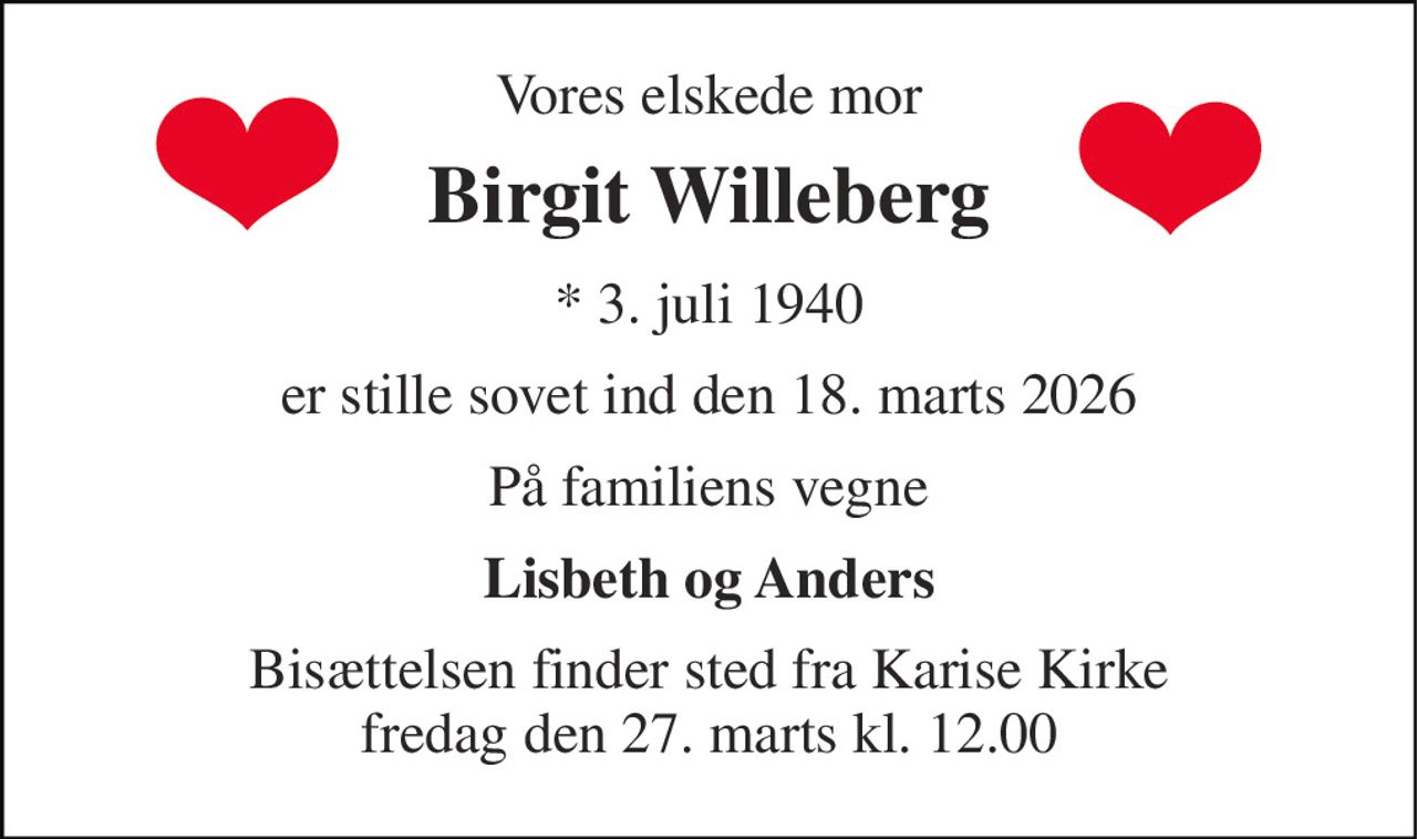 Vores elskede mor 
Birgit Willeberg 
* 3. juli 1940 
er stille sovet ind den 18. marts 2026 
På familiens vegne 
Lisbeth og Anders 
Bisættelsen finder sted fra Karise Kirke fredag den 27. marts kl. 12.00