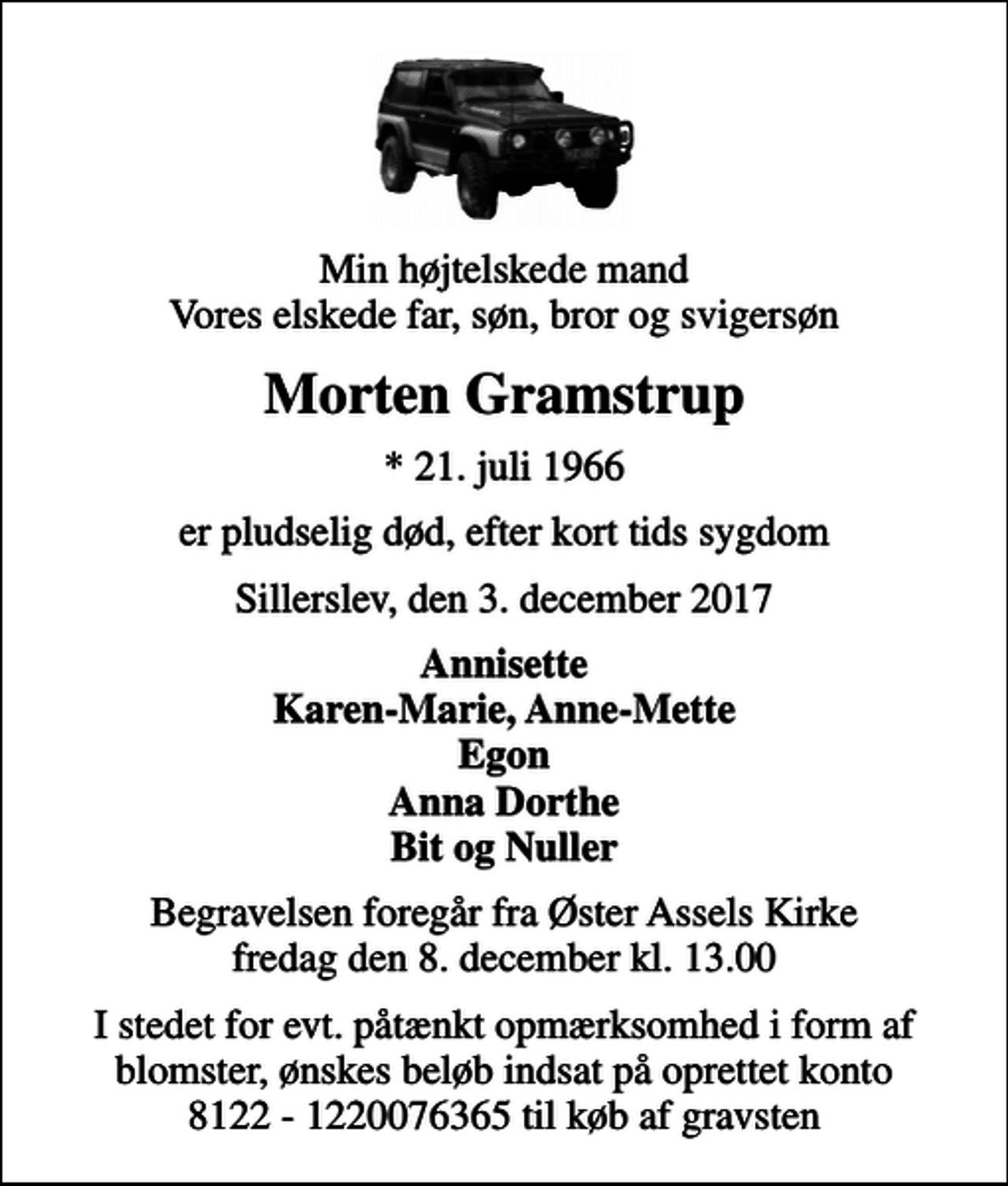<p>Min højtelskede mand Vores elskede far, søn, bror og svigersøn<br />Morten Gramstrup<br />* 21. juli 1966<br />er pludselig død, efter kort tids sygdom<br />Sillerslev, den 3. december 2017<br />Annisette Karen-Marie, Anne-Mette Egon Anna Dorthe Bit og Nuller<br />Begravelsen foregår fra Øster Assels Kirke fredag den 8. december kl. 13.00<br />I stedet for evt. påtænkt opmærksomhed i form af blomster, ønskes beløb indsat på oprettet konto 8122 - 1220076365 til køb af gravsten</p>