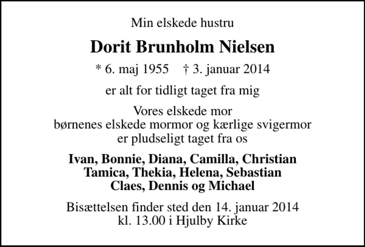 <p>Min elskede hustru<br />Dorit Brunholm Nielsen<br />* 6. maj 1955 ✝ 3. januar 2014<br />er alt for tidligt taget fra mig<br />Vores elskede mor børnenes elskede mormor og kærlige svigermor er pludseligt taget fra os<br />Ivan, Bonnie, Diana, Camilla, Christian Tamica, Thekia, Helena, Sebastian Claes, Dennis og Michael<br />Bisættelsen finder sted den 14. januar 2014 kl. 13.00 i Hjulby Kirke</p>