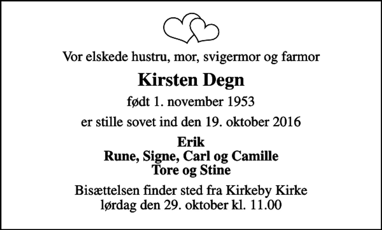 <p>Vor elskede hustru, mor, svigermor og farmor<br />Kirsten Degn<br />født 1. november 1953<br />er stille sovet ind den 19. oktober 2016<br />Erik Rune, Signe, Carl og Camille Tore og Stine<br />Bisættelsen finder sted fra Kirkeby Kirke lørdag den 29. oktober kl. 11.00</p>