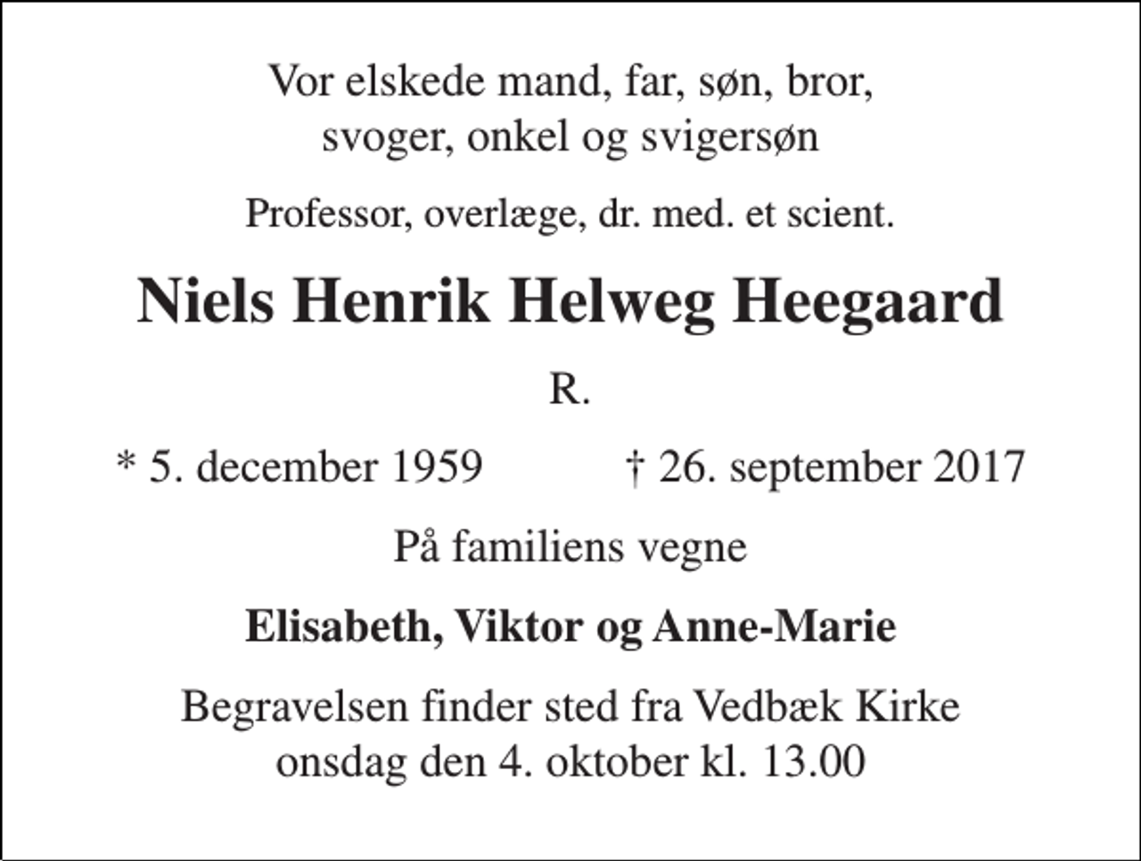 <p>Vor elskede mand, far, søn, bror, svoger, onkel og svigersøn<br />Professor, overlæge, dr. med. et scient.<br />Niels Henrik Helweg Heegaard<br />R.<br />★ 5. december 1959 ✝ 26. september 2017<br />På familiens vegne<br />Elisabeth, Viktor og Anne-Marie<br />Begravelsen finder sted fra Vedbæk Kirke onsdag den 4. oktober kl. 13.00</p>