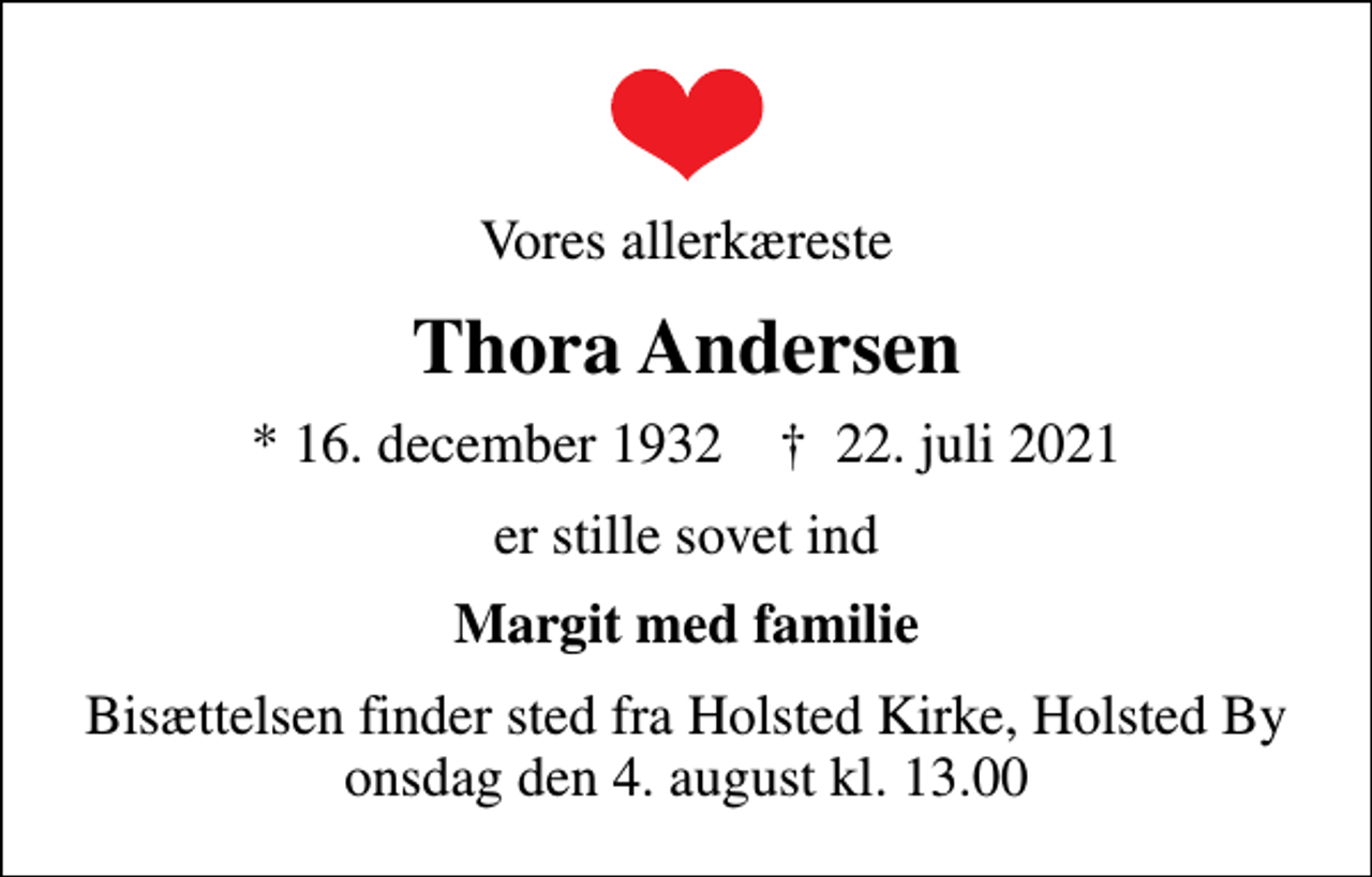 <p>Vores allerkæreste<br />Thora Andersen<br />* 16. december 1932 ✝ 22. juli 2021<br />er stille sovet ind<br />Margit med familie<br />Bisættelsen finder sted fra Holsted Kirke, Holsted By onsdag den 4. august kl. 13.00</p>